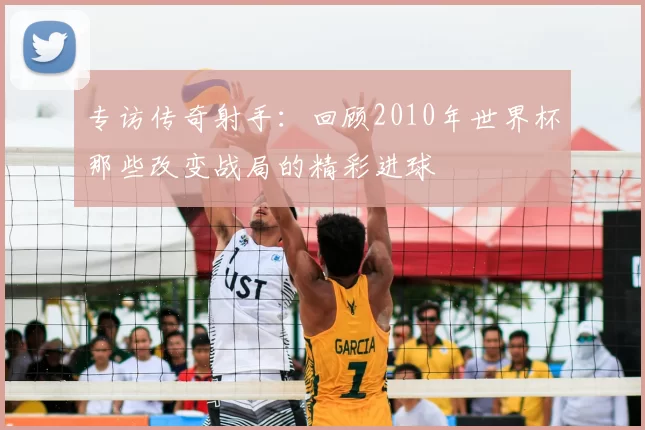 专访传奇射手：回顾2010年世界杯那些改变战局的精彩进球