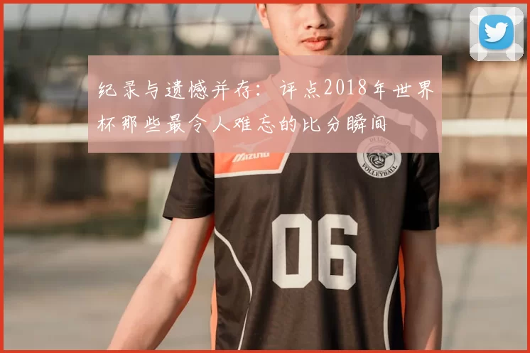 纪录与遗憾并存:评点2018年世界杯那些最令人难忘的比分瞬间