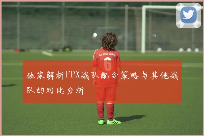 独家解析FPX战队配合策略与其他战队的对比分析