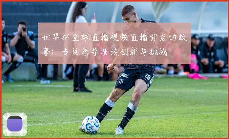 世界杯全球直播视频直播背后的故事:专访总导演谈创新与挑战