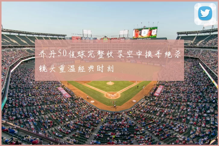 乔丹50佳球完整收录空中换手绝杀镜头重温经典时刻
