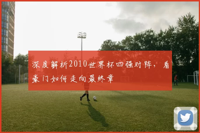 深度解析2010世界杯四强对阵,看豪门如何走向最终章