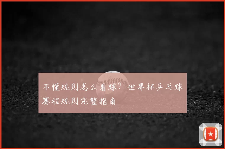 不懂规则怎么看球?世界杯乒乓球赛程规则完整指南
