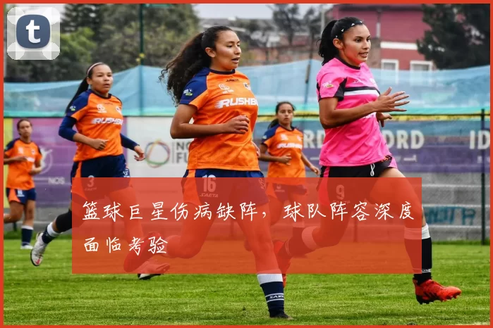 篮球巨星伤病缺阵,球队阵容深度面临考验