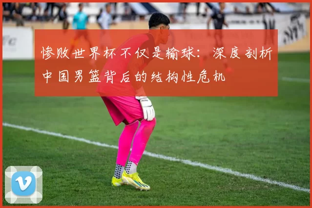 惨败世界杯不仅是输球:深度剖析中国男篮背后的结构性危机