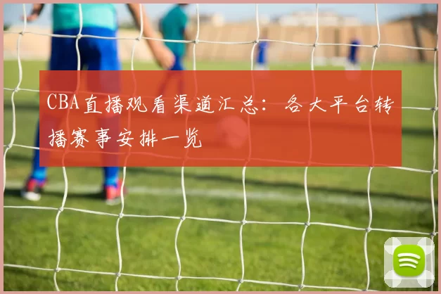 CBA直播观看渠道汇总:各大平台转播赛事安排一览