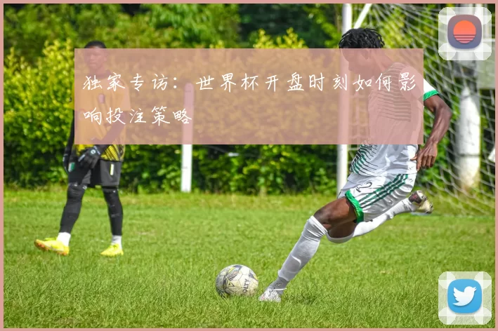 独家专访：世界杯开盘时刻如何影响投注策略