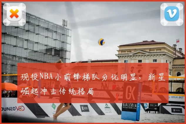 现役NBA小前锋梯队分化明显,新星崛起冲击传统格局