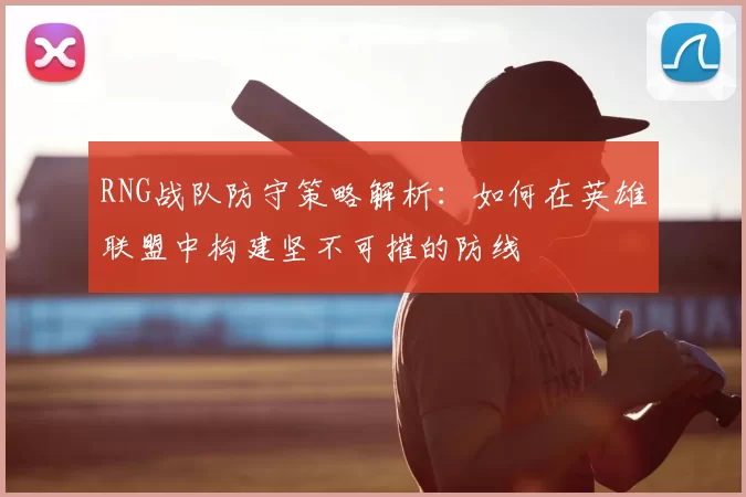 RNG战队防守策略解析:如何在英雄联盟中构建坚不可摧的防线