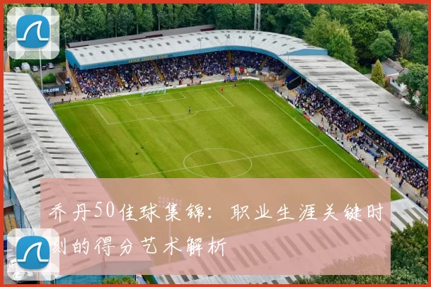 乔丹50佳球集锦:职业生涯关键时刻的得分艺术解析