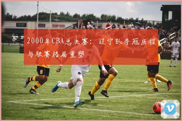 2000年CBA总决赛：辽宁队夺冠历程与联赛格局重塑