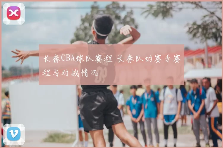 长春CBA球队赛程 长春队的赛季赛程与对战情况