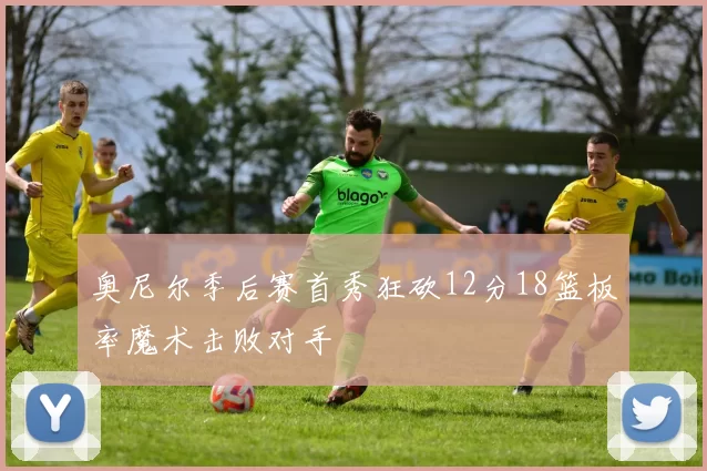 奥尼尔季后赛首秀狂砍12分18篮板率魔术击败对手