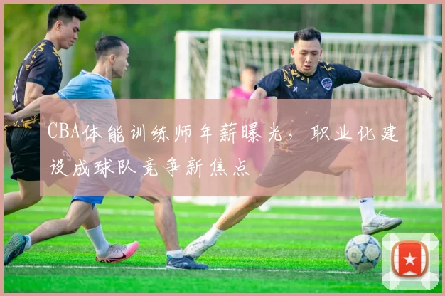 CBA体能训练师年薪曝光,职业化建设成球队竞争新焦点