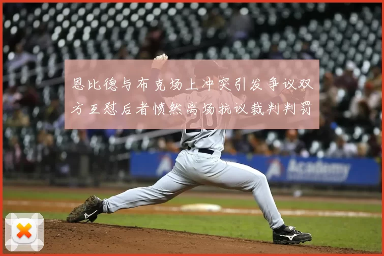恩比德与布克场上冲突引发争议双方互怼后者愤然离场抗议裁判判罚