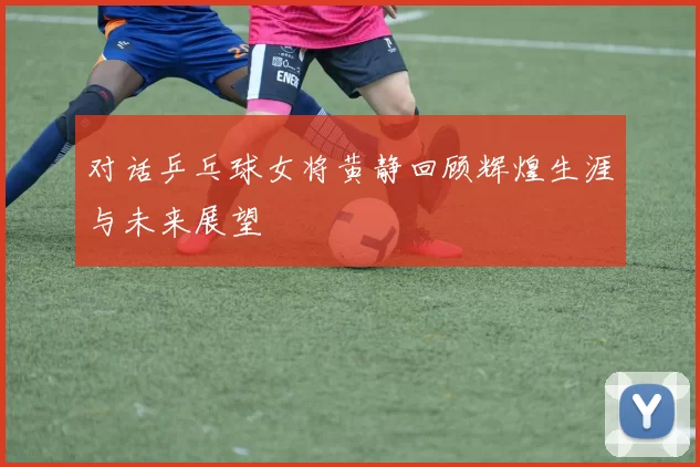 对话乒乓球女将黄静回顾辉煌生涯与未来展望