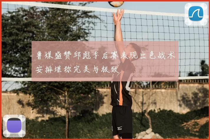 鲁媒盛赞邱彪季后赛表现出色战术安排堪称完美与极致