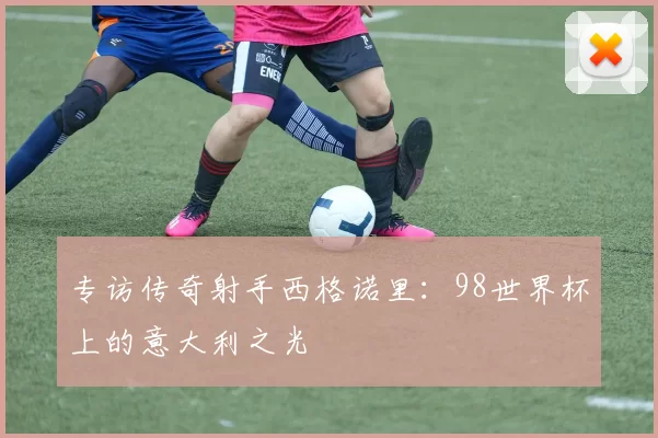 专访传奇射手西格诺里:98世界杯上的意大利之光