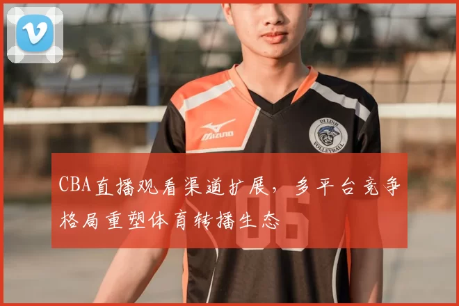 CBA直播观看渠道扩展,多平台竞争格局重塑体育转播生态