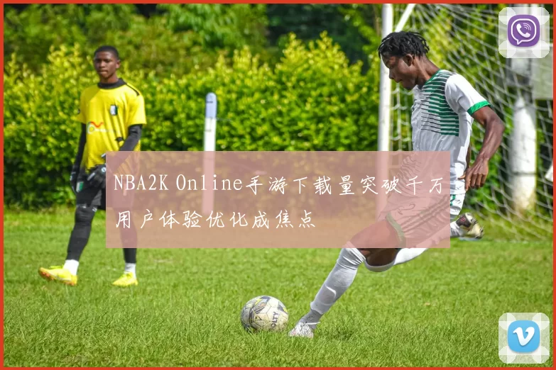 NBA2K Online手游下载量突破千万用户体验优化成焦点
