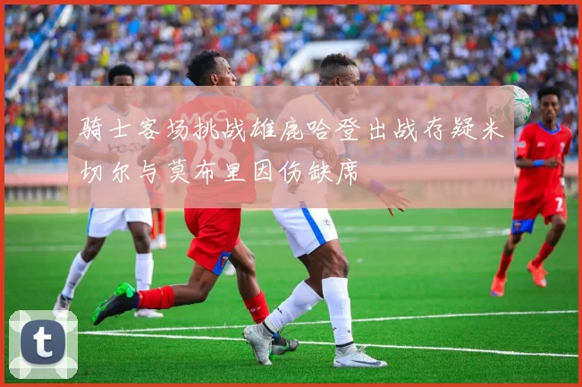 骑士客场挑战雄鹿哈登出战存疑米切尔与莫布里因伤缺席