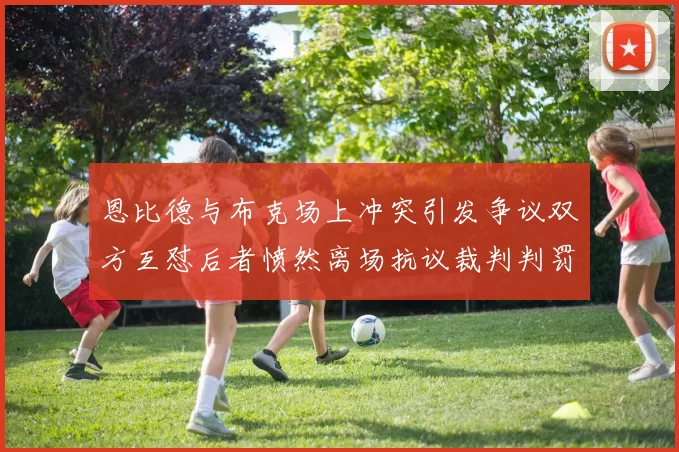恩比德与布克场上冲突引发争议双方互怼后者愤然离场抗议裁判判罚