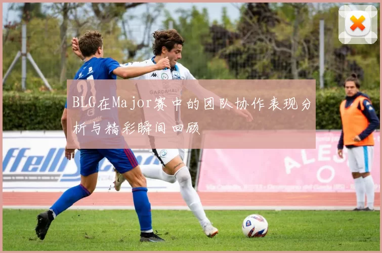 BLG在Major赛中的团队协作表现分析与精彩瞬间回顾