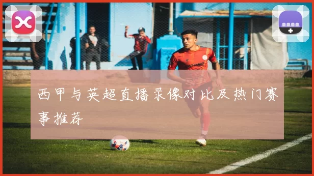 西甲与英超直播录像对比及热门赛事推荐
