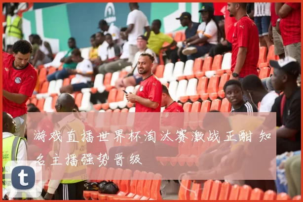 游戏直播世界杯淘汰赛激战正酣 知名主播强势晋级