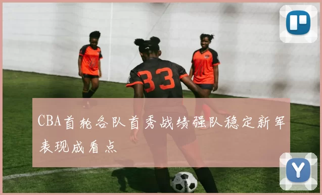 CBA首轮各队首秀战绩强队稳定新军表现成看点