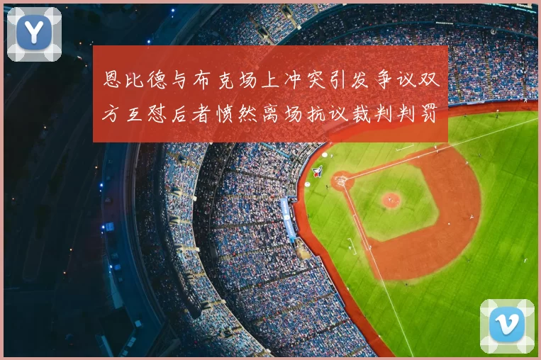 恩比德与布克场上冲突引发争议双方互怼后者愤然离场抗议裁判判罚