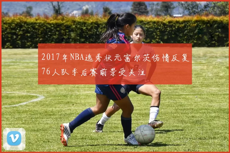 2017年NBA选秀状元富尔茨伤情反复76人队季后赛前景受关注