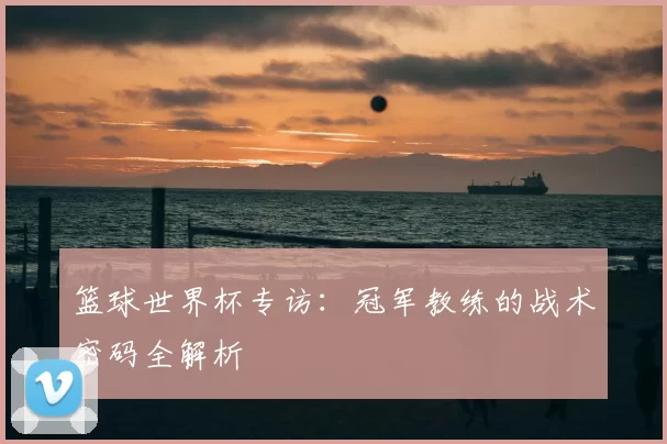 篮球世界杯专访:冠军教练的战术密码全解析