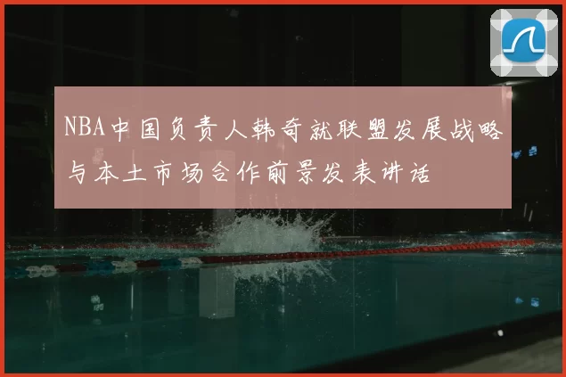 NBA中国负责人韩奇就联盟发展战略与本土市场合作前景发表讲话