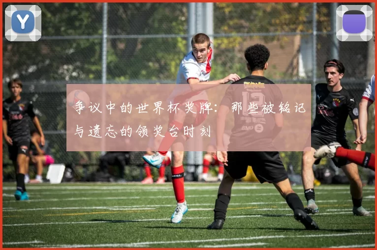 争议中的世界杯奖牌:那些被铭记与遗忘的领奖台时刻