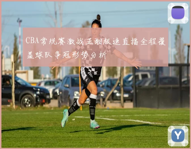 CBA常规赛激战正酣极速直播全程覆盖球队争冠形势分析