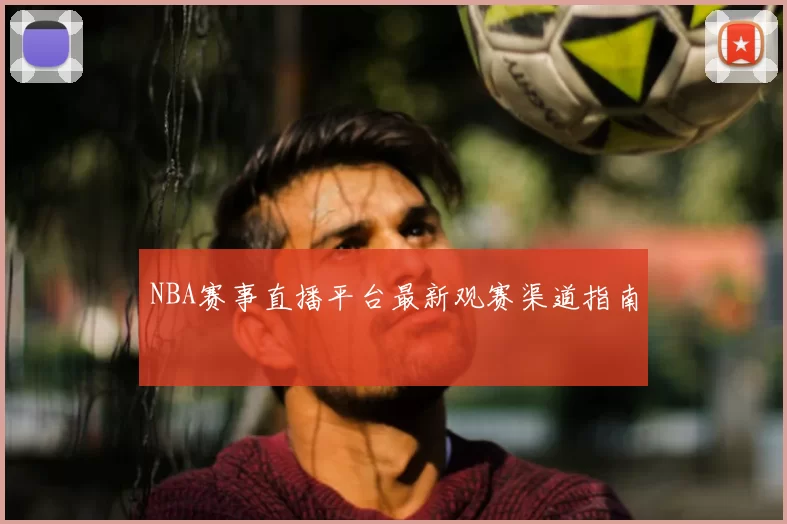 NBA赛事直播平台最新观赛渠道指南