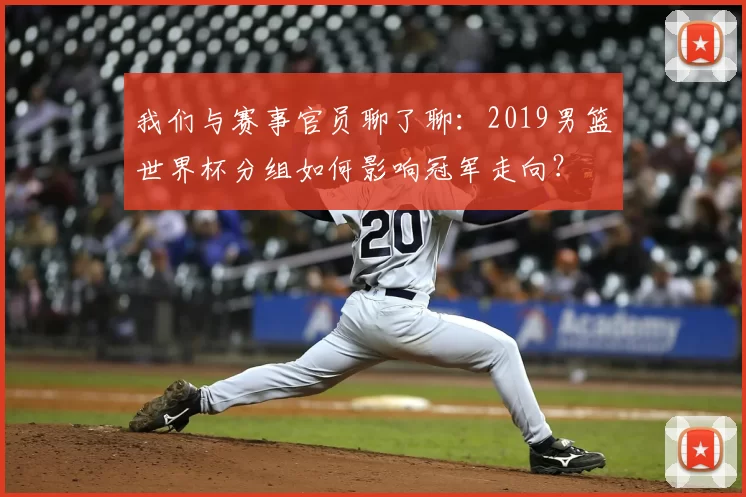 我们与赛事官员聊了聊:2019男篮世界杯分组如何影响冠军走向?