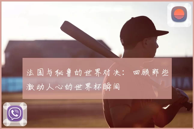法国与秘鲁的世界对决:回顾那些激动人心的世界杯瞬间