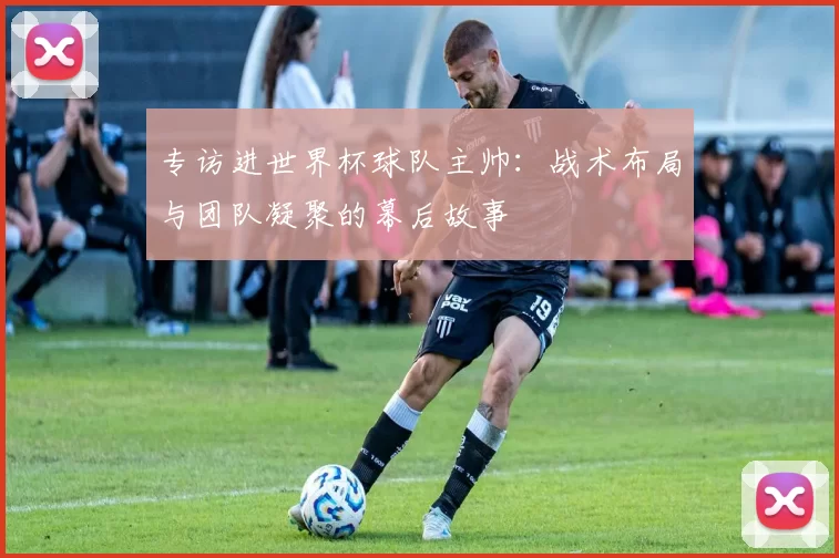 专访进世界杯球队主帅:战术布局与团队凝聚的幕后故事