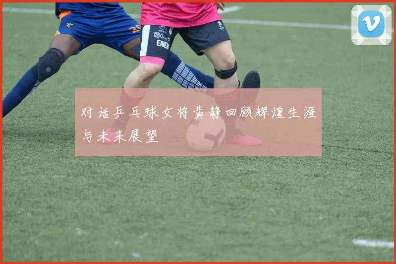 对话乒乓球女将黄静回顾辉煌生涯与未来展望