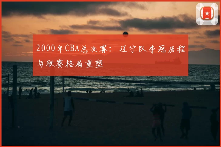2000年CBA总决赛:辽宁队夺冠历程与联赛格局重塑