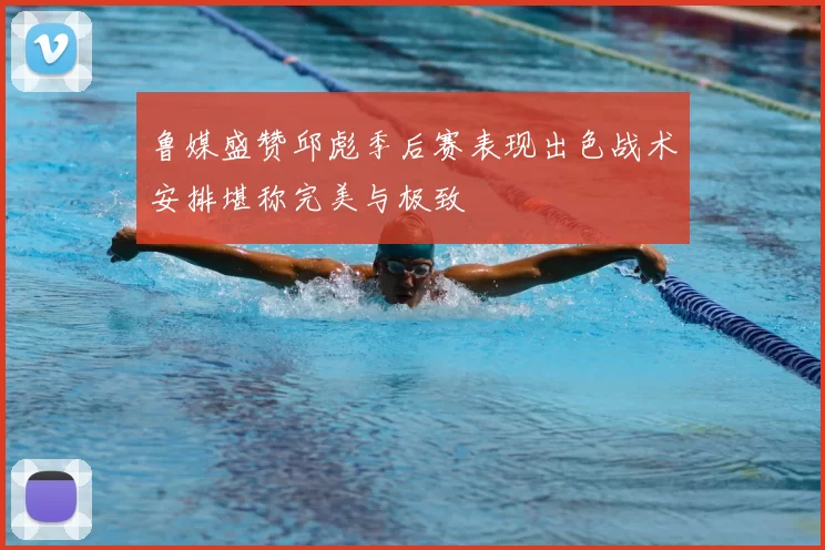 鲁媒盛赞邱彪季后赛表现出色战术安排堪称完美与极致