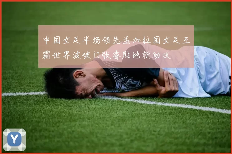 中国女足半场领先孟加拉国女足王霜世界波破门张睿贴地斩助攻