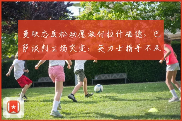 曼联态度松动愿放行拉什福德,巴萨谈判立场突变,英力士措手不及