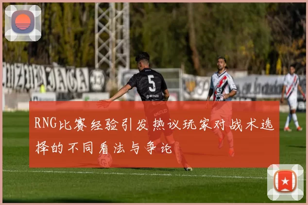 RNG比赛经验引发热议玩家对战术选择的不同看法与争论