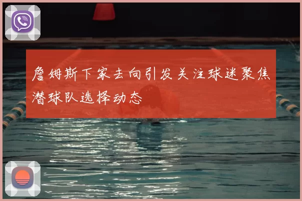 詹姆斯下家去向引发关注球迷聚焦潜球队选择动态