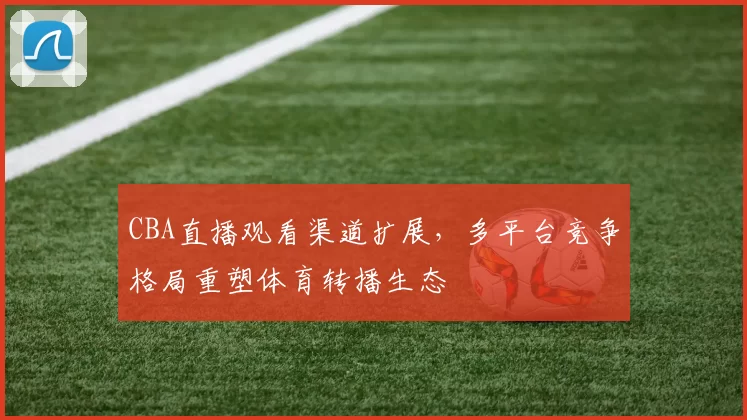 CBA直播观看渠道扩展,多平台竞争格局重塑体育转播生态