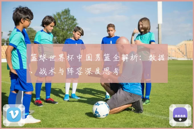 篮球世界杯中国男篮全解析：数据、战术与阵容深度思考