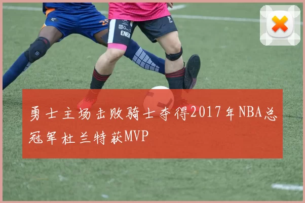 勇士主场击败骑士夺得2017年NBA总冠军杜兰特获MVP